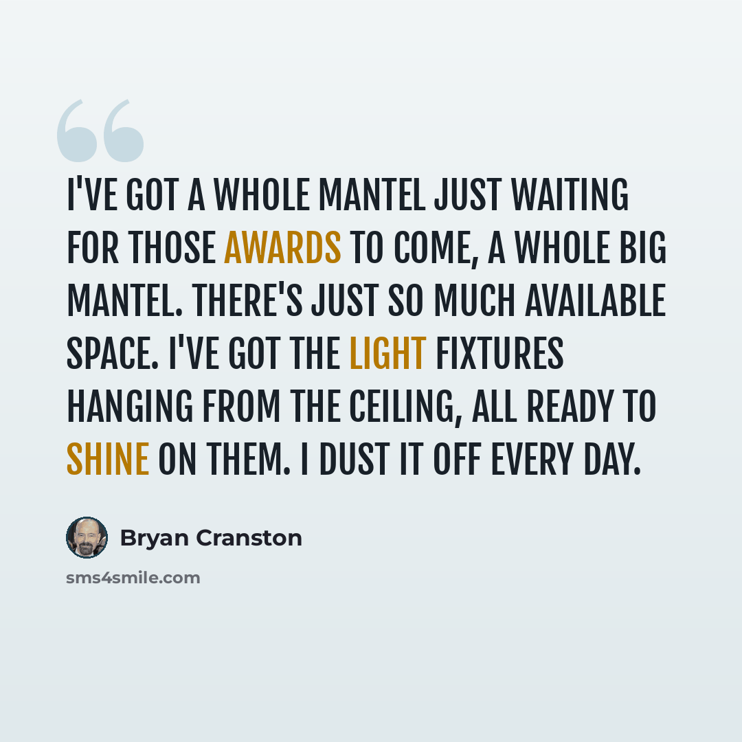 “I've got a whole mantel just waiting for those awards to come, a whole big mantel. There's just so much available space. I've got the light fixtures hanging from the ceiling, all ready to shine on them. I dust it off every day.” quote by Bryan Cranston