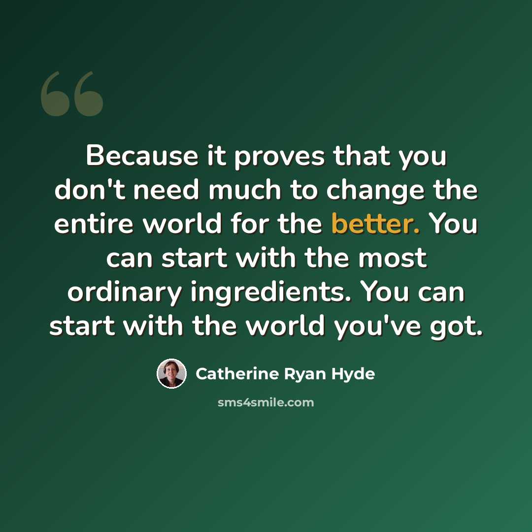 “Because it proves that you don't need much to change the entire world for the better. You can start with the most ordinary ingredients. You can start with the world you've got.” quote by Catherine Ryan Hyde