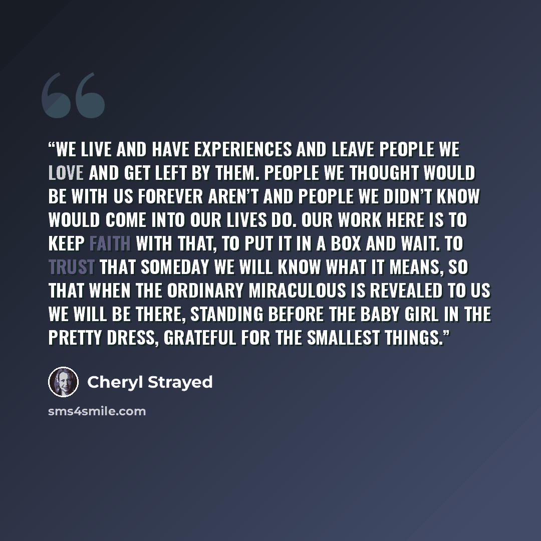 “We live and have experiences and leave people we love and get left by them. People we thought would be with us forever aren’t and people we didn’t know would come into our lives do. Our work here is to keep faith with that, to put it in a box and wait. To trust that someday we will know what it…” quote by Cheryl Strayed