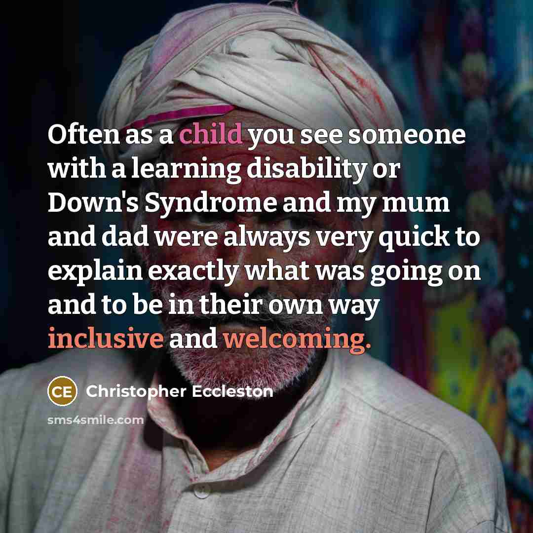 “Often as a child you see someone with a learning disability or Down's Syndrome and my mum and dad were always very quick to explain exactly what was going on and to be in their own way inclusive and welcoming.” quote by Christopher Eccleston