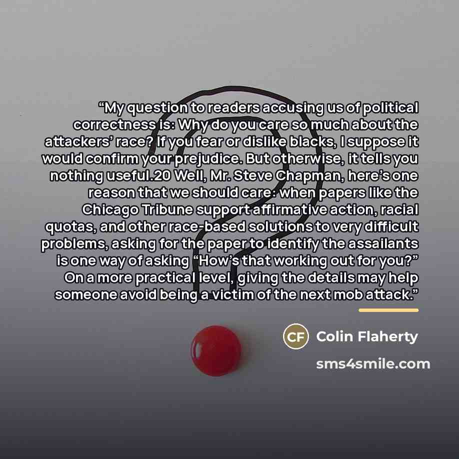 “My question to readers accusing us of political correctness is: Why do you care so much about the attackers’ race? If you fear or dislike blacks, I suppose it would confirm your prejudice. But otherwise, it tells you nothing useful.20 Well, Mr. Steve Chapman, here’s one reason that we should care…” quote by Colin Flaherty