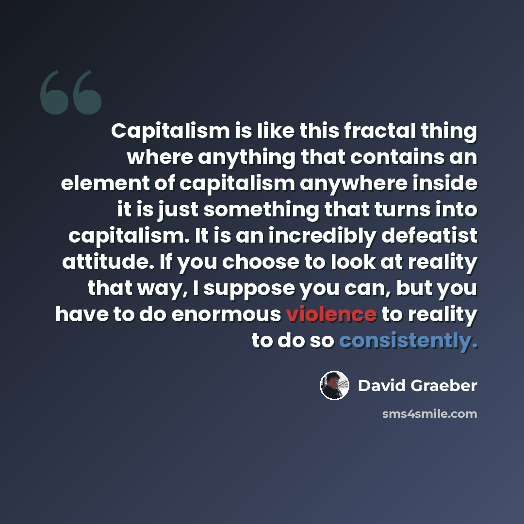 “Capitalism is like this fractal thing where anything that contains an element of capitalism anywhere inside it is just something that turns into capitalism. It is an incredibly defeatist attitude. If you choose to look at reality that way, I suppose you can, but you have to do enormous violence to…” quote by David Graeber