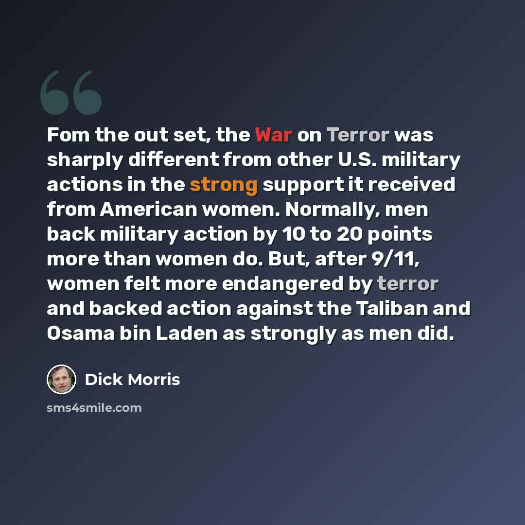 “Fom the out set, the War on Terror was sharply different from other U.S. military actions in the strong support it received from American women. Normally, men back military action by 10 to 20 points more than women do. But, after 9/11, women felt more endangered by terror and backed action against…” quote by Dick Morris
