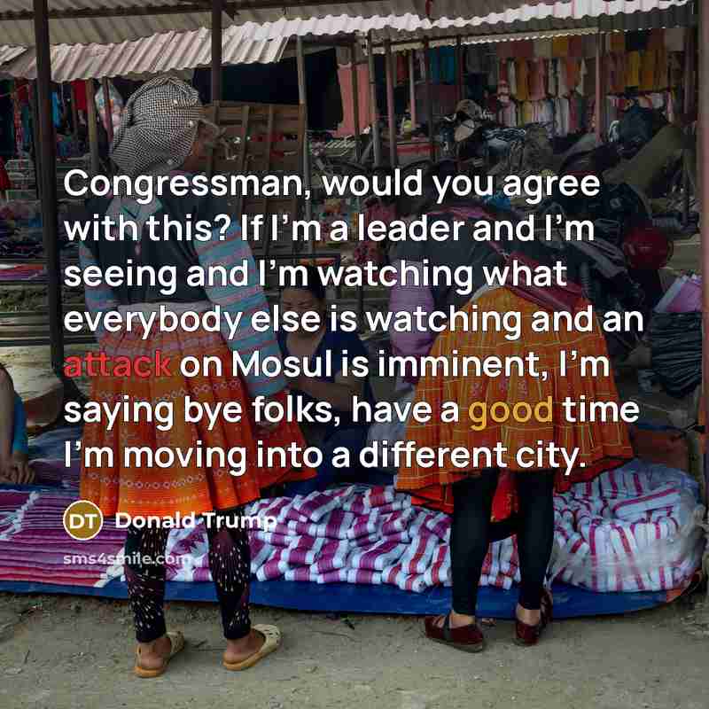 “Congressman, would you agree with this? If I'm a leader and I'm seeing and I'm watching what everybody else is watching and an attack on Mosul is imminent, I'm saying bye folks, have a good time I'm moving into a different city.” quote by Donald Trump
