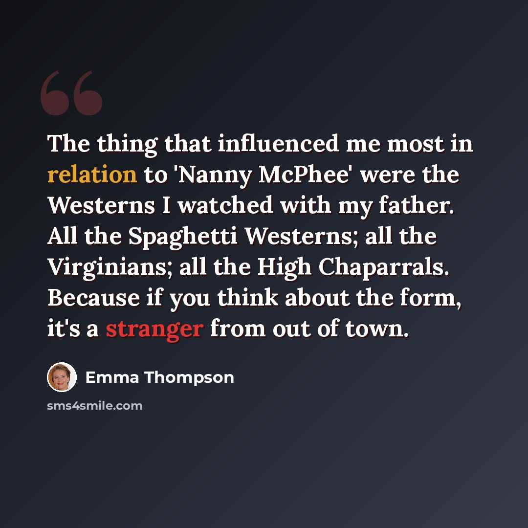 “The thing that influenced me most in relation to 'Nanny McPhee' were the Westerns I watched with my father. All the Spaghetti Westerns; all the Virginians; all the High Chaparrals. Because if you think about the form, it's a stranger from out of town.” quote by Emma Thompson