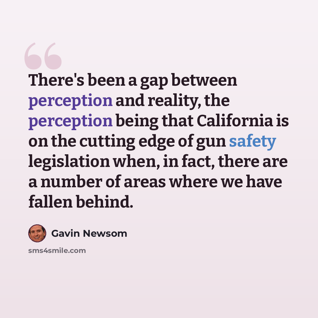 “There's been a gap between perception and reality, the perception being that California is on the cutting edge of gun safety legislation when, in fact, there are a number of areas where we have fallen behind.” quote by Gavin Newsom