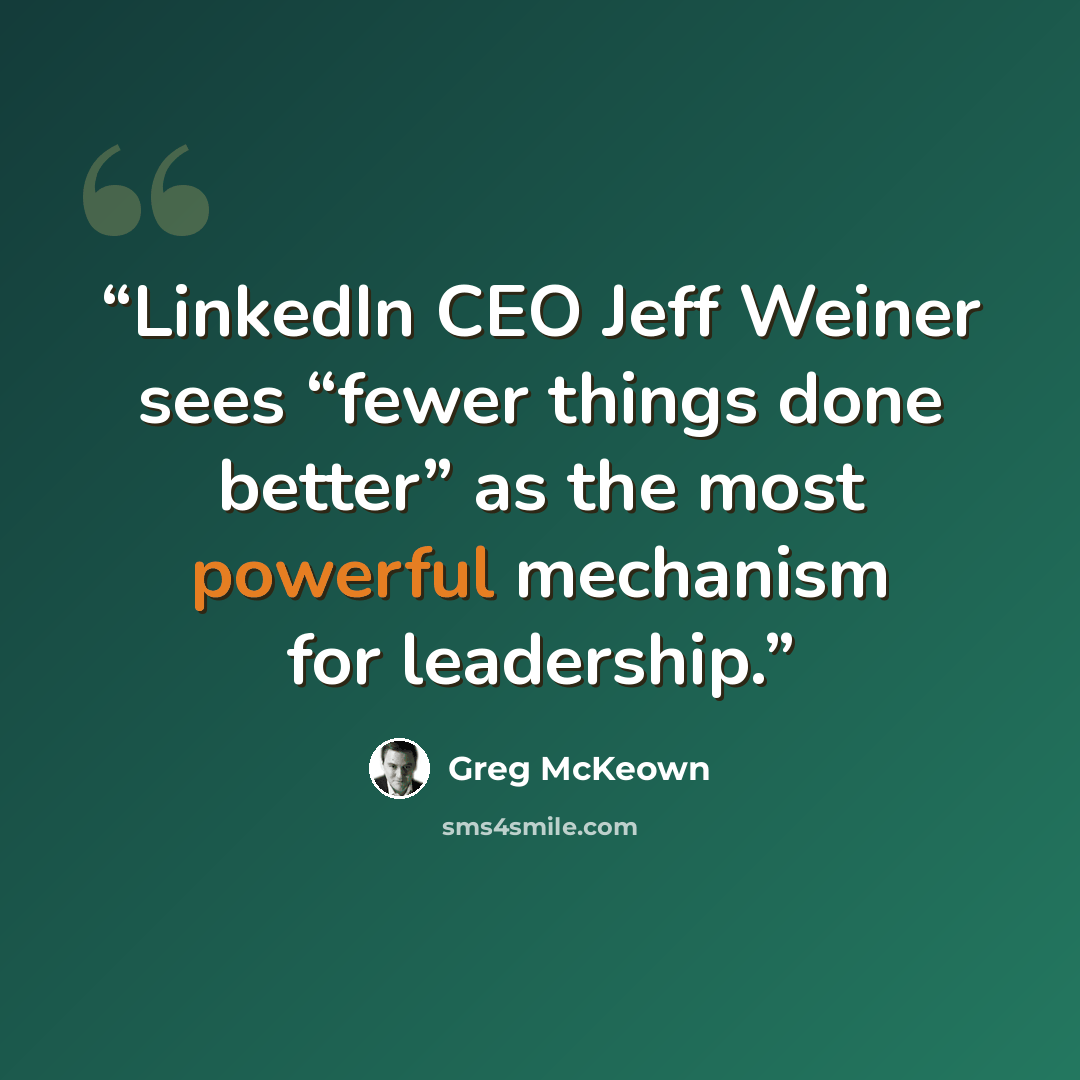 “LinkedIn CEO Jeff Weiner sees “fewer things done better” as the most powerful mechanism for leadership.” quote by Greg McKeown