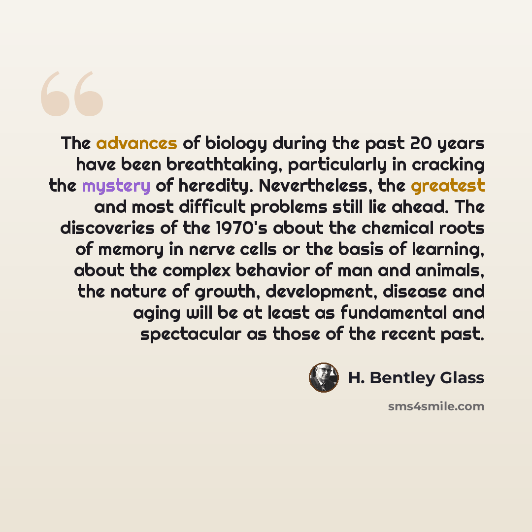 “The advances of biology during the past 20 years have been breathtaking, particularly in cracking the mystery of heredity. Nevertheless, the greatest and most difficult problems still lie ahead. The discoveries of the 1970's about the chemical roots of memory in nerve cells or the basis of…” quote by H. Bentley Glass