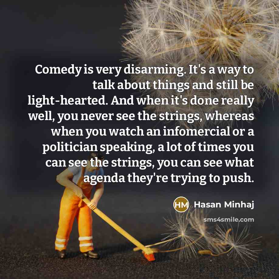 “Comedy is very disarming. It's a way to talk about things and still be light-hearted. And when it's done really well, you never see the strings, whereas when you watch an infomercial or a politician speaking, a lot of times you can see the strings, you can see what agenda they're trying to push.” quote by Hasan Minhaj