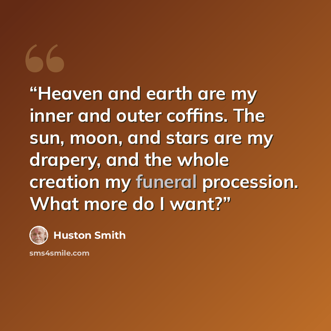 “Heaven and earth are my inner and outer coffins. The sun, moon, and stars are my drapery, and the whole creation my funeral procession. What more do I want?” quote by Huston Smith