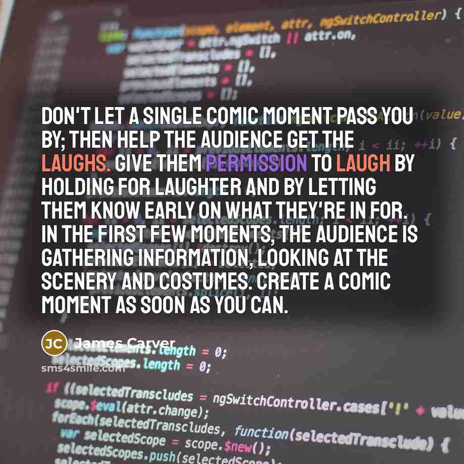 “Don't let a single comic moment pass you by; then help the audience get the laughs. Give them permission to laugh by holding for laughter and by letting them know early on what they're in for. In the first few moments, the audience is gathering information, looking at the scenery and costumes…” quote by James Carver