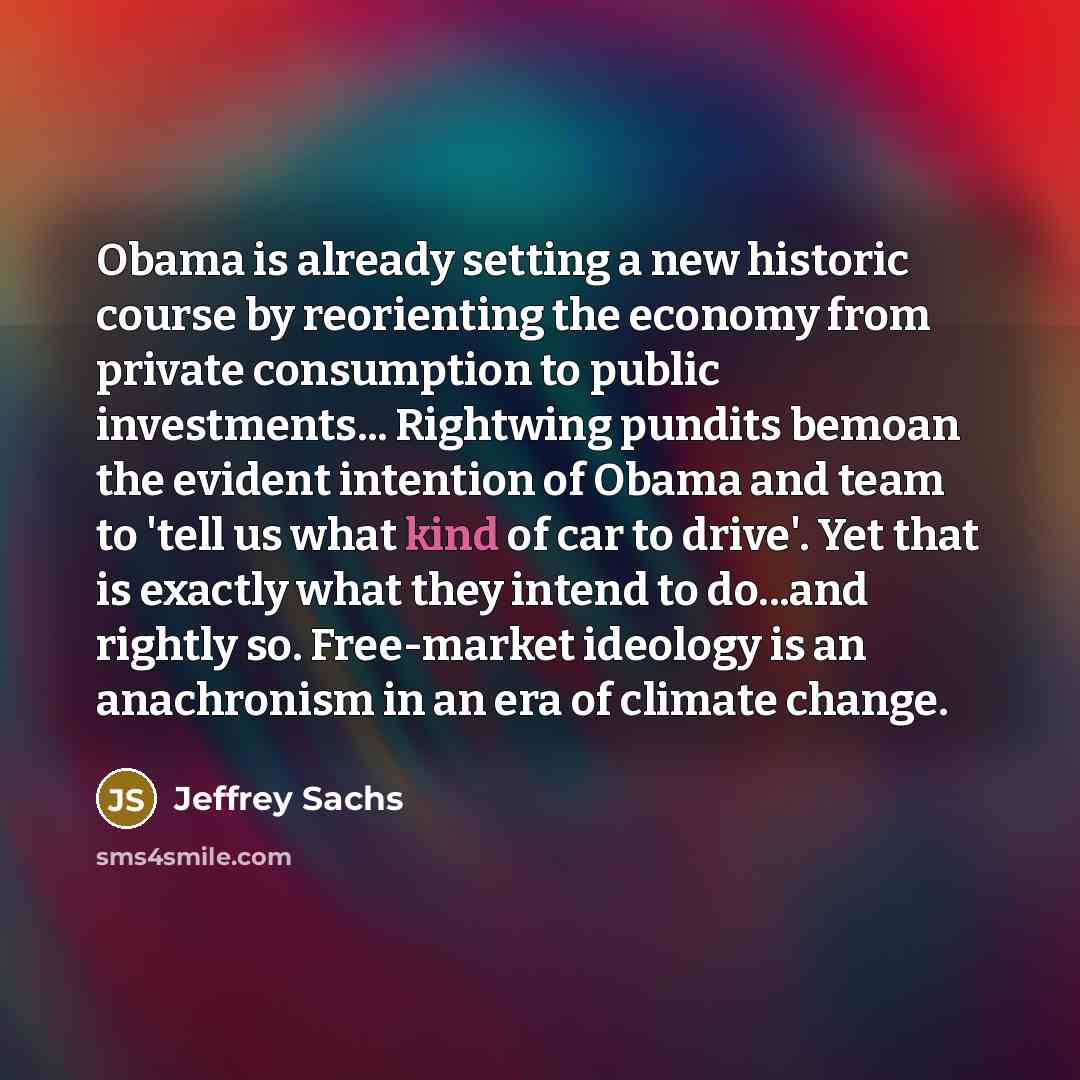 “Obama is already setting a new historic course by reorienting the economy from private consumption to public investments... Rightwing pundits bemoan the evident intention of Obama and team to 'tell us what kind of car to drive'. Yet that is exactly what they intend to do...and rightly so…” quote by Jeffrey Sachs
