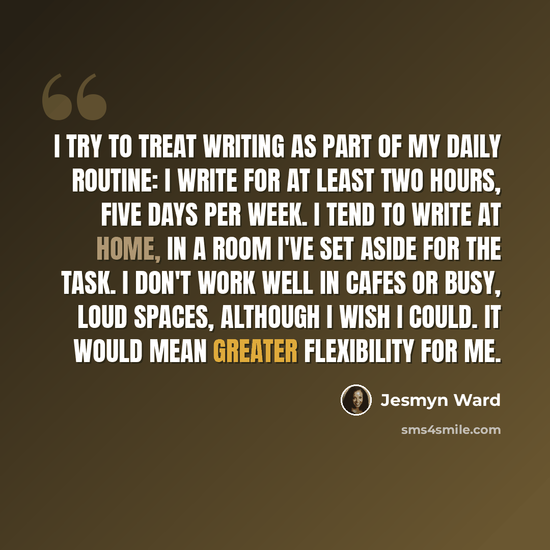 “I try to treat writing as part of my daily routine: I write for at least two hours, five days per week. I tend to write at home, in a room I've set aside for the task. I don't work well in cafes or busy, loud spaces, although I wish I could. It would mean greater flexibility for me.” quote by Jesmyn Ward