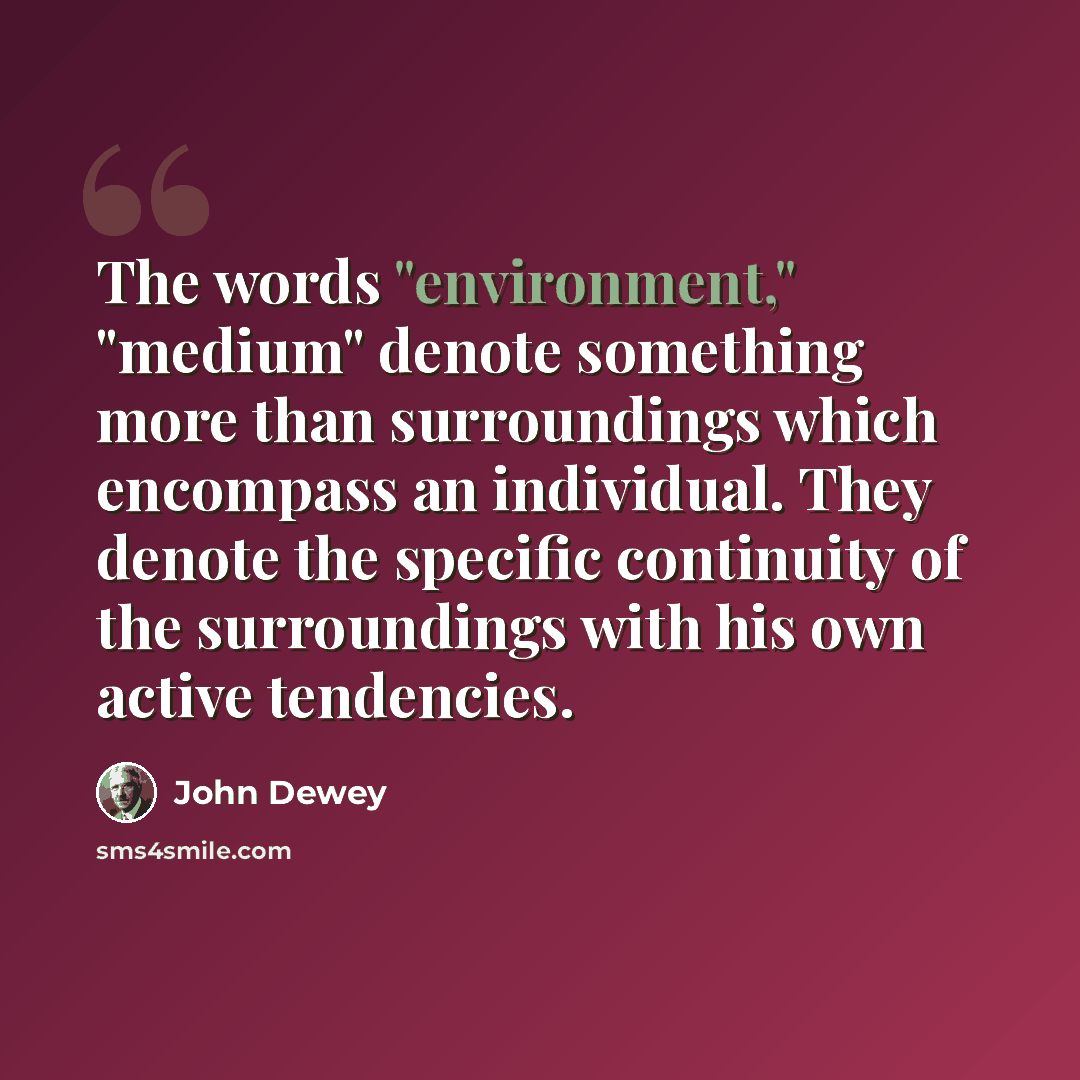 “The words "environment," "medium" denote something more than surroundings which encompass an individual. They denote the specific continuity of the surroundings with his own active tendencies.” quote by John Dewey