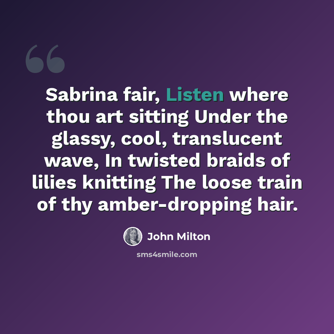 “Sabrina fair, Listen where thou art sitting Under the glassy, cool, translucent wave, In twisted braids of lilies knitting The loose train of thy amber-dropping hair.” quote by John Milton