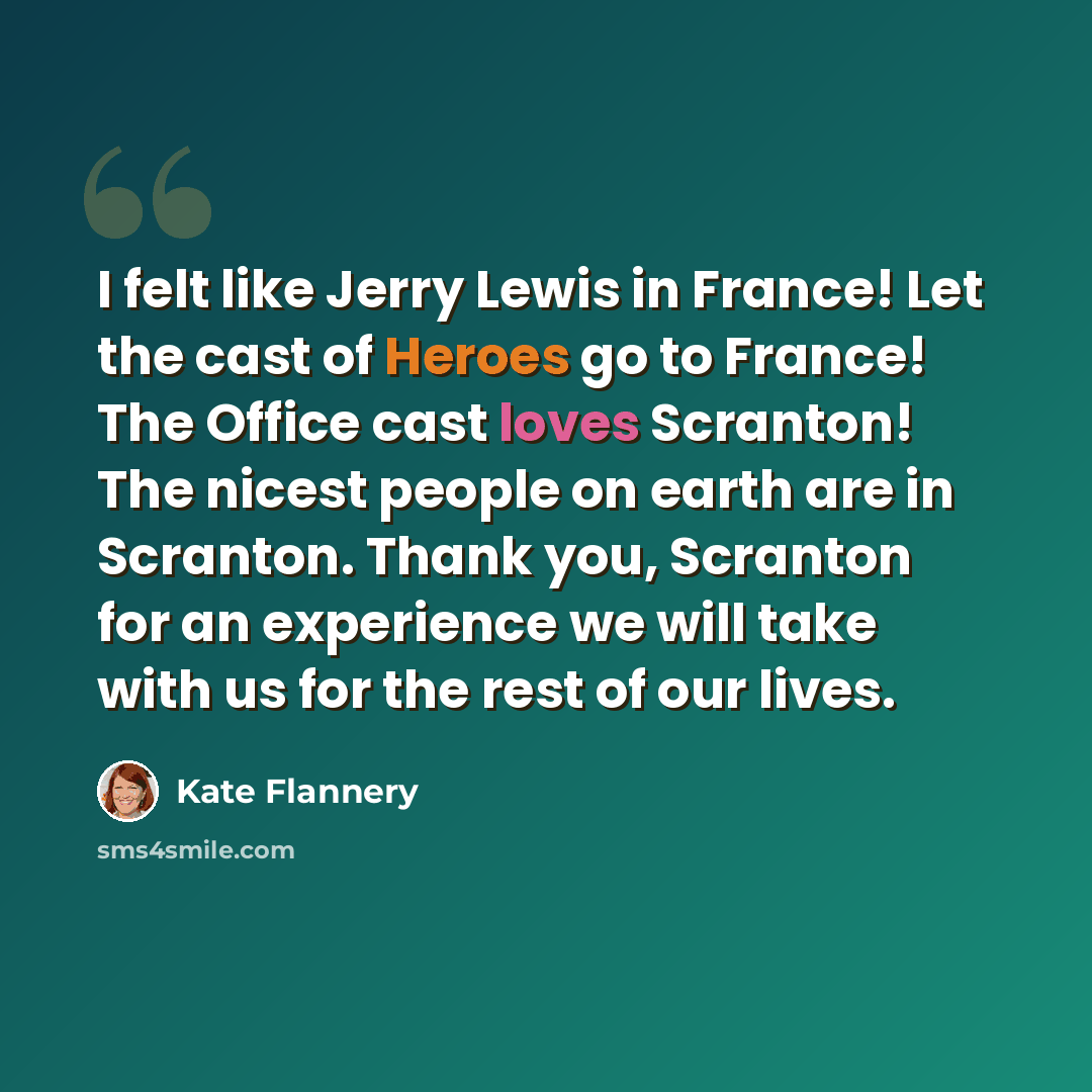 “I felt like Jerry Lewis in France! Let the cast of Heroes go to France! The Office cast loves Scranton! The nicest people on earth are in Scranton. Thank you, Scranton for an experience we will take with us for the rest of our lives.” quote by Kate Flannery