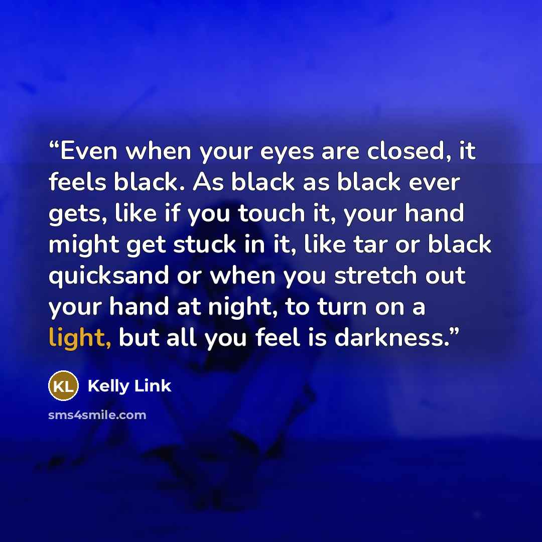 “Even when your eyes are closed, it feels black. As black as black ever gets, like if you touch it, your hand might get stuck in it, like tar or black quicksand or when you stretch out your hand at night, to turn on a light, but all you feel is darkness.” quote by Kelly Link