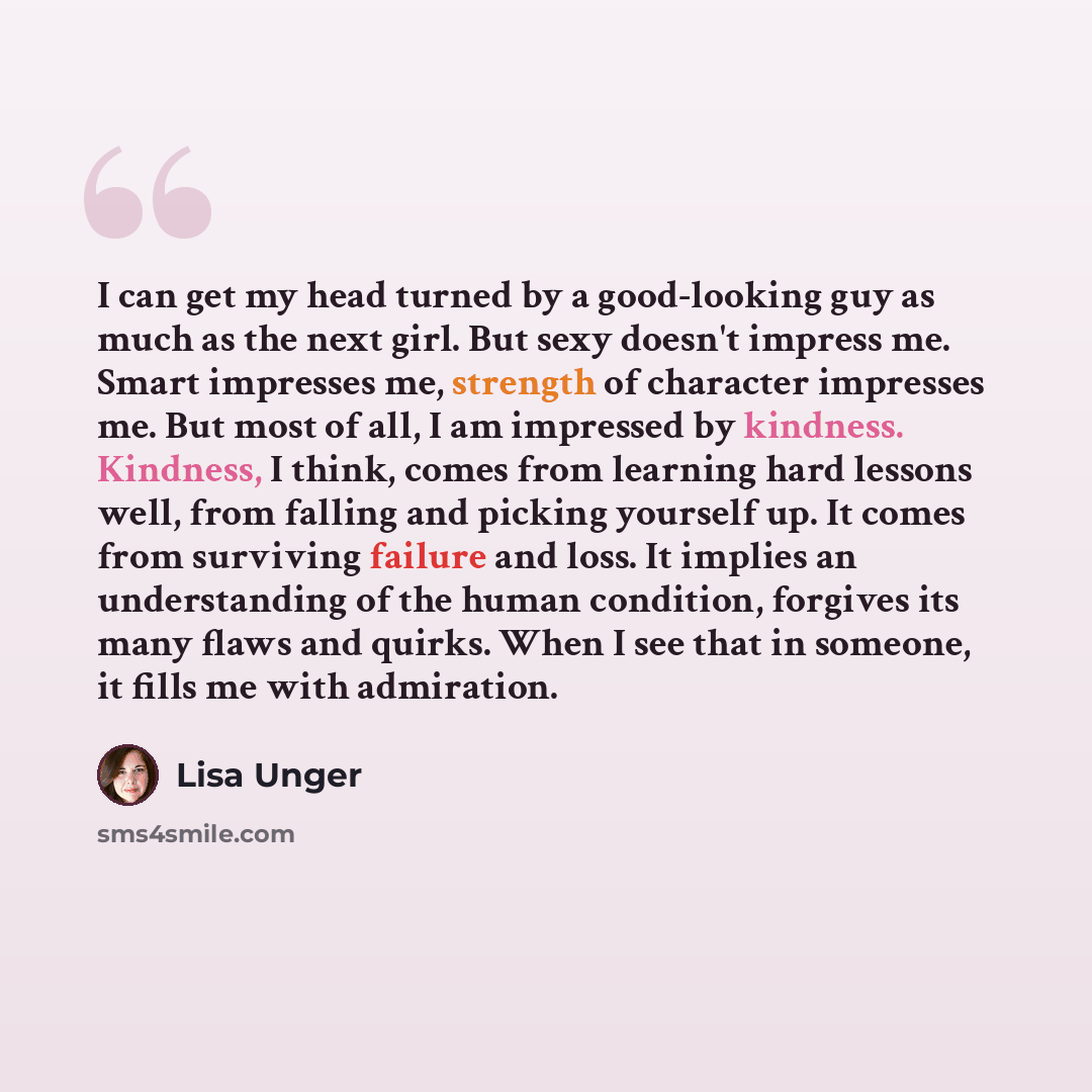 “I can get my head turned by a good-looking guy as much as the next girl. But sexy doesn't impress me. Smart impresses me, strength of character impresses me. But most of all, I am impressed by kindness. Kindness, I think, comes from learning hard lessons well, from falling and picking yourself up…” quote by Lisa Unger
