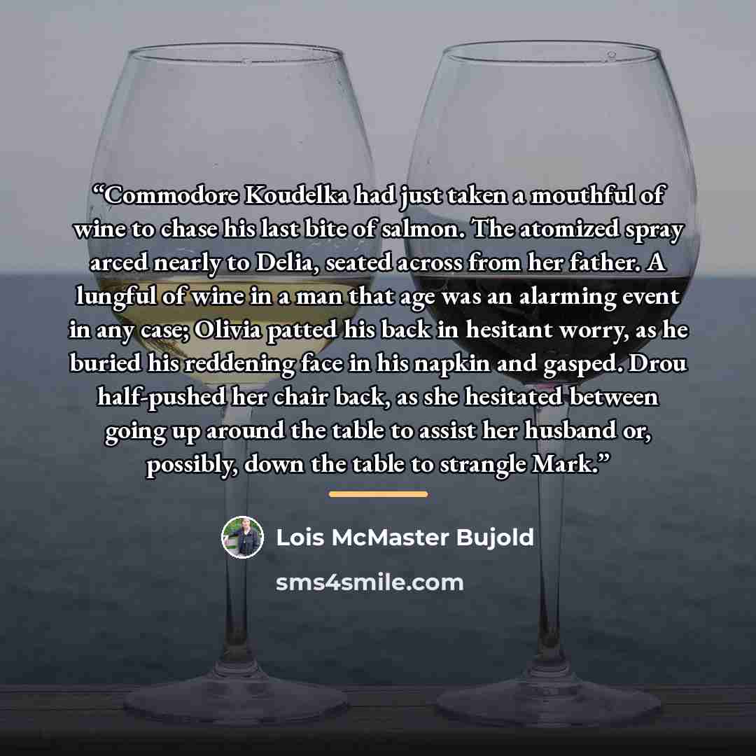 “Commodore Koudelka had just taken a mouthful of wine to chase his last bite of salmon. The atomized spray arced nearly to Delia, seated across from her father. A lungful of wine in a man that age was an alarming event in any case; Olivia patted his back in hesitant worry, as he buried his…” quote by Lois McMaster Bujold