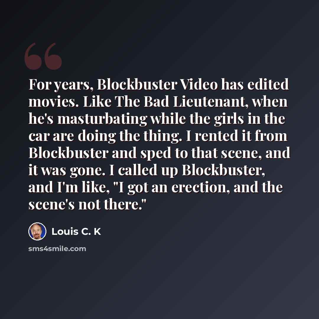 “For years, Blockbuster Video has edited movies. Like The Bad Lieutenant, when he's masturbating while the girls in the car are doing the thing. I rented it from Blockbuster and sped to that scene, and it was gone. I called up Blockbuster, and I'm like, "I got an erection, and the scene's not there."” quote by Louis C. K