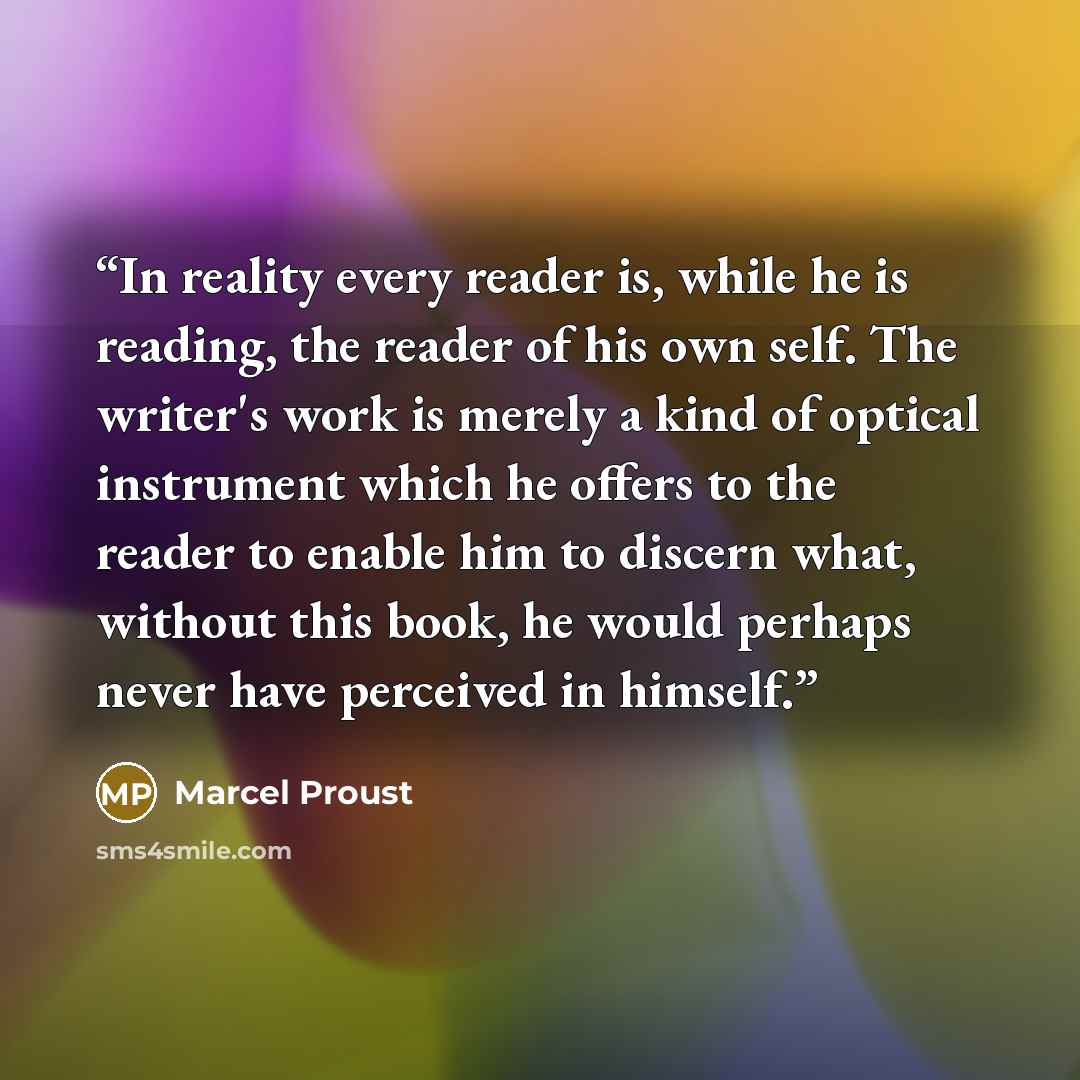 “In reality every reader is, while he is reading, the reader of his own self. The writer's work is merely a kind of optical instrument which he offers to the reader to enable him to discern what, without this book, he would perhaps never have perceived in himself.” quote by Marcel Proust