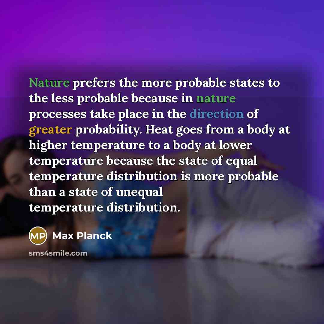 “Nature prefers the more probable states to the less probable because in nature processes take place in the direction of greater probability. Heat goes from a body at higher temperature to a body at lower temperature because the state of equal temperature distribution is more probable than a state…” quote by Max Planck