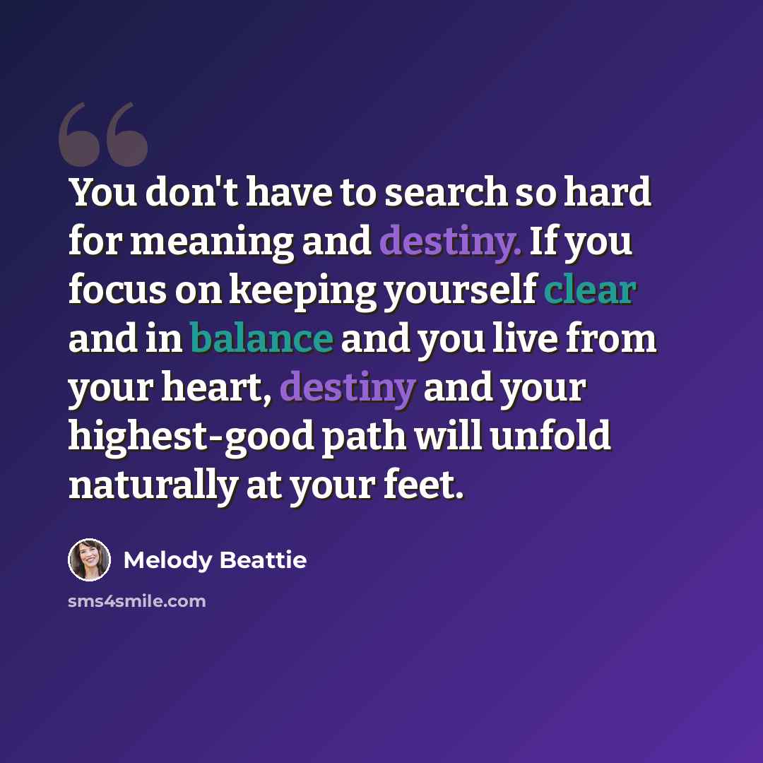 “You don't have to search so hard for meaning and destiny. If you focus on keeping yourself clear and in balance and you live from your heart, destiny and your highest-good path will unfold naturally at your feet.” quote by Melody Beattie