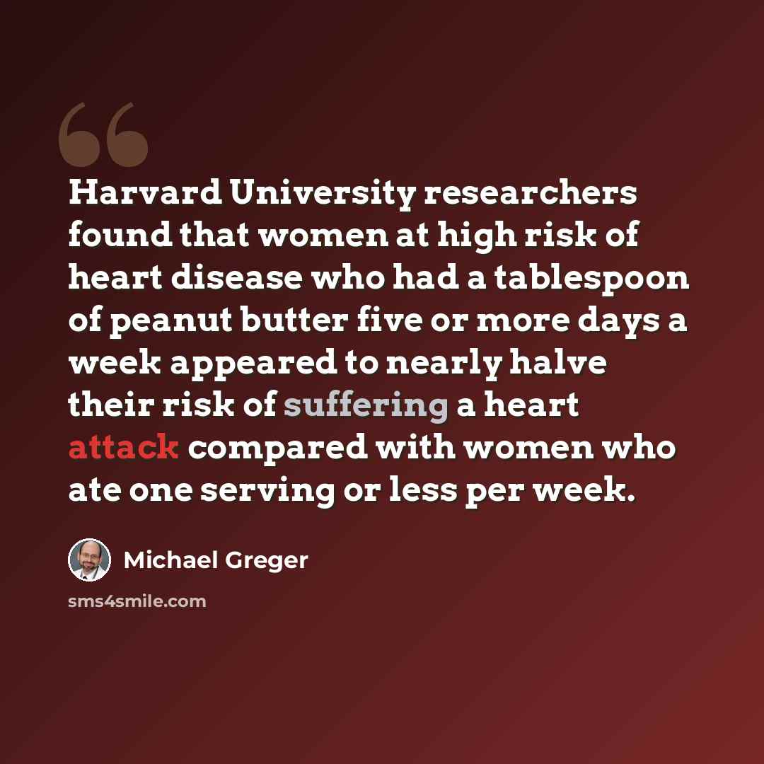 “Harvard University researchers found that women at high risk of heart disease who had a tablespoon of peanut butter five or more days a week appeared to nearly halve their risk of suffering a heart attack compared with women who ate one serving or less per week.” quote by Michael Greger