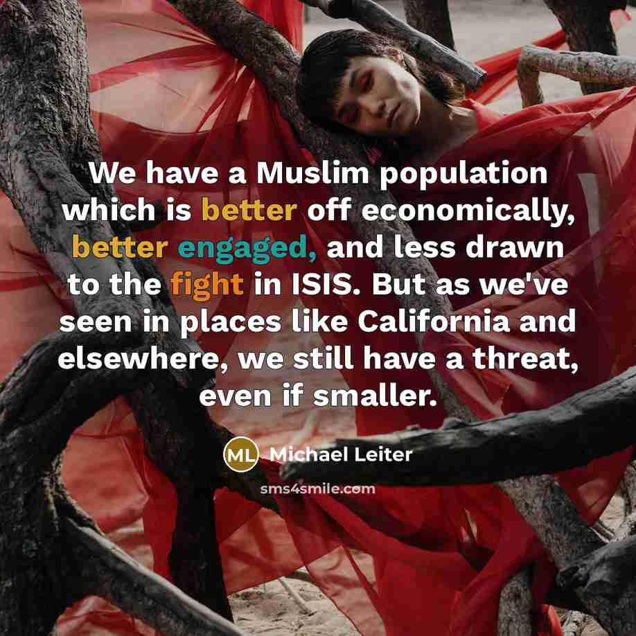 “We have a Muslim population which is better off economically, better engaged, and less drawn to the fight in ISIS. But as we've seen in places like California and elsewhere, we still have a threat, even if smaller.” quote by Michael Leiter
