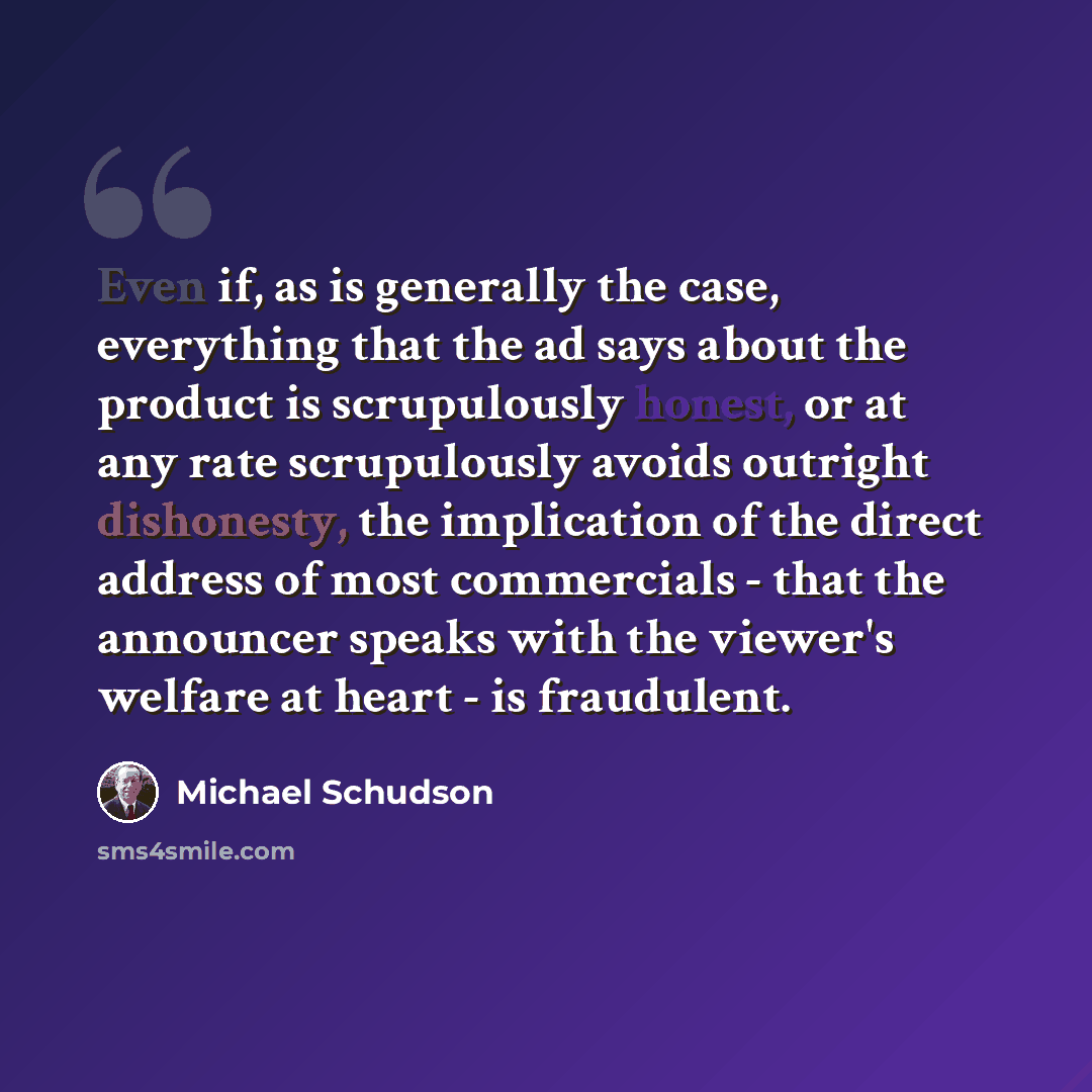 “Even if, as is generally the case, everything that the ad says about the product is scrupulously honest, or at any rate scrupulously avoids outright dishonesty, the implication of the direct address of most commercials - that the announcer speaks with the viewer's welfare at heart - is fraudulent.” quote by Michael Schudson