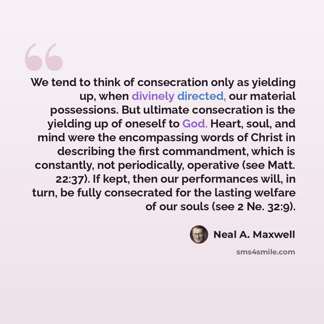 “We tend to think of consecration only as yielding up, when divinely directed, our material possessions. But ultimate consecration is the yielding up of oneself to God. Heart, soul, and mind were the encompassing words of Christ in describing the first commandment, which is constantly, not…” quote by Neal A. Maxwell