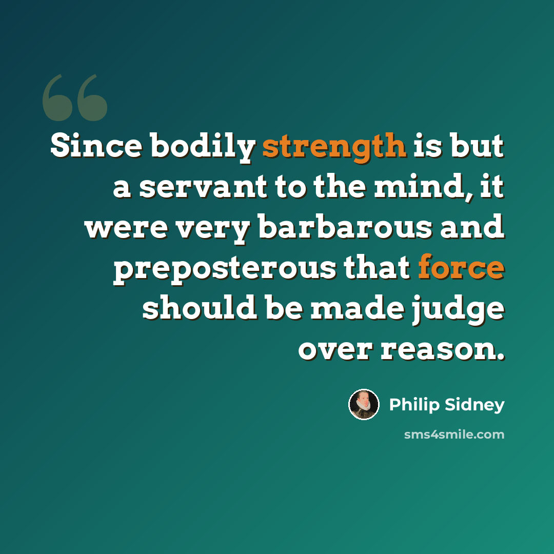“Since bodily strength is but a servant to the mind, it were very barbarous and preposterous that force should be made judge over reason.” quote by Philip Sidney