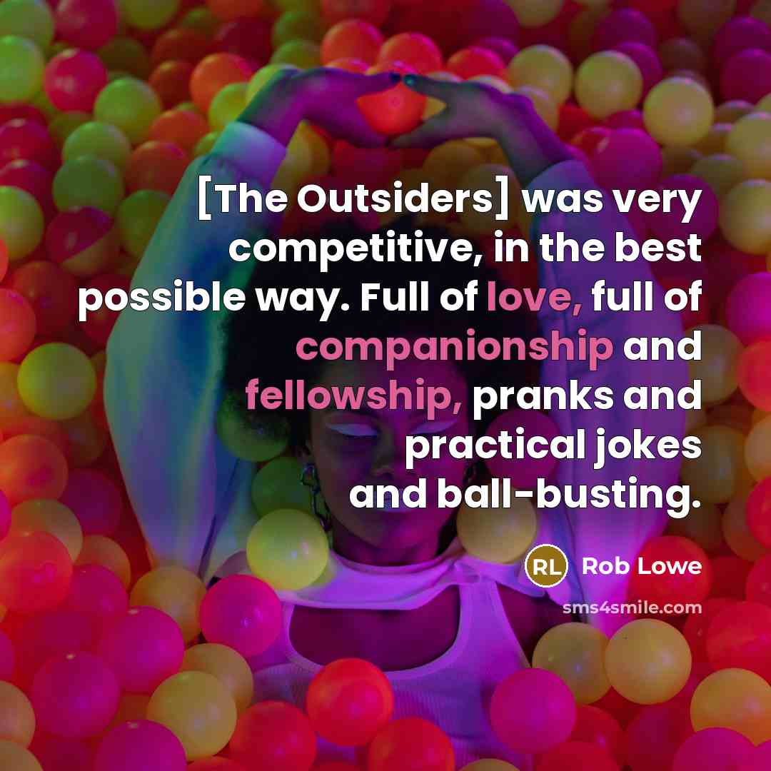 “[The Outsiders] was very competitive, in the best possible way. Full of love, full of companionship and fellowship, pranks and practical jokes and ball-busting.” quote by Rob Lowe