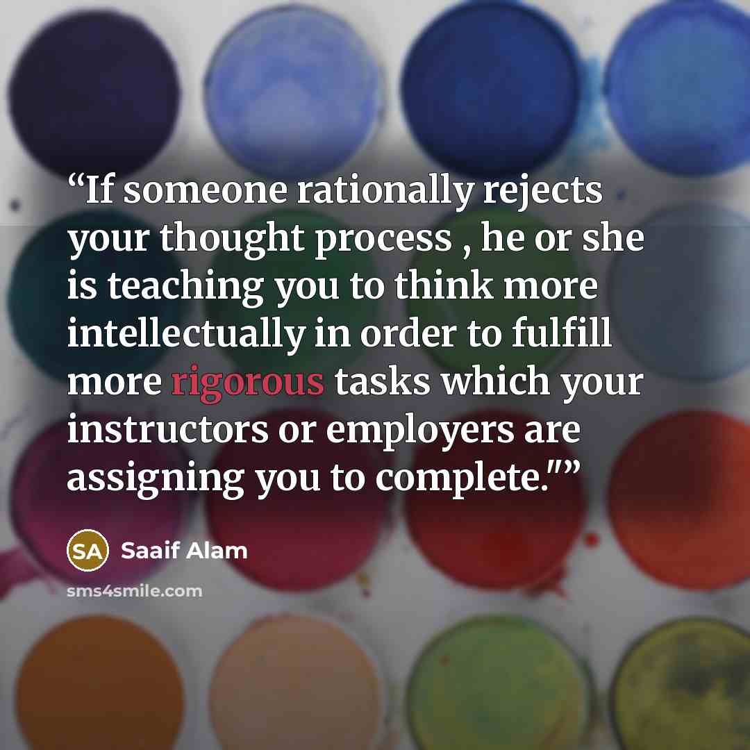“If someone rationally rejects your thought process , he or she is teaching you to think more intellectually in order to fulfill more rigorous tasks which your instructors or employers are assigning you to complete."﻿” quote by Saaif Alam