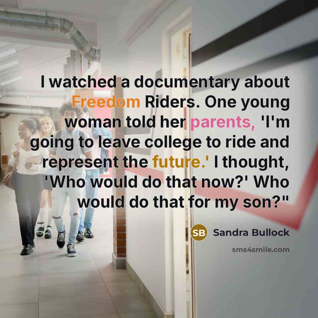“I watched a documentary about Freedom Riders. One young woman told her parents, 'I'm going to leave college to ride and represent the future.' I thought, 'Who would do that now?' Who would do that for my son?"” quote by Sandra Bullock