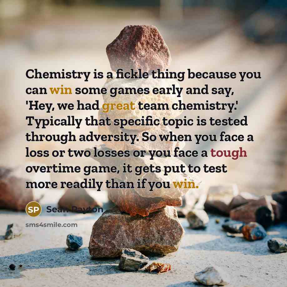 “Chemistry is a fickle thing because you can win some games early and say, 'Hey, we had great team chemistry.' Typically that specific topic is tested through adversity. So when you face a loss or two losses or you face a tough overtime game, it gets put to test more readily than if you win.” quote by Sean Payton