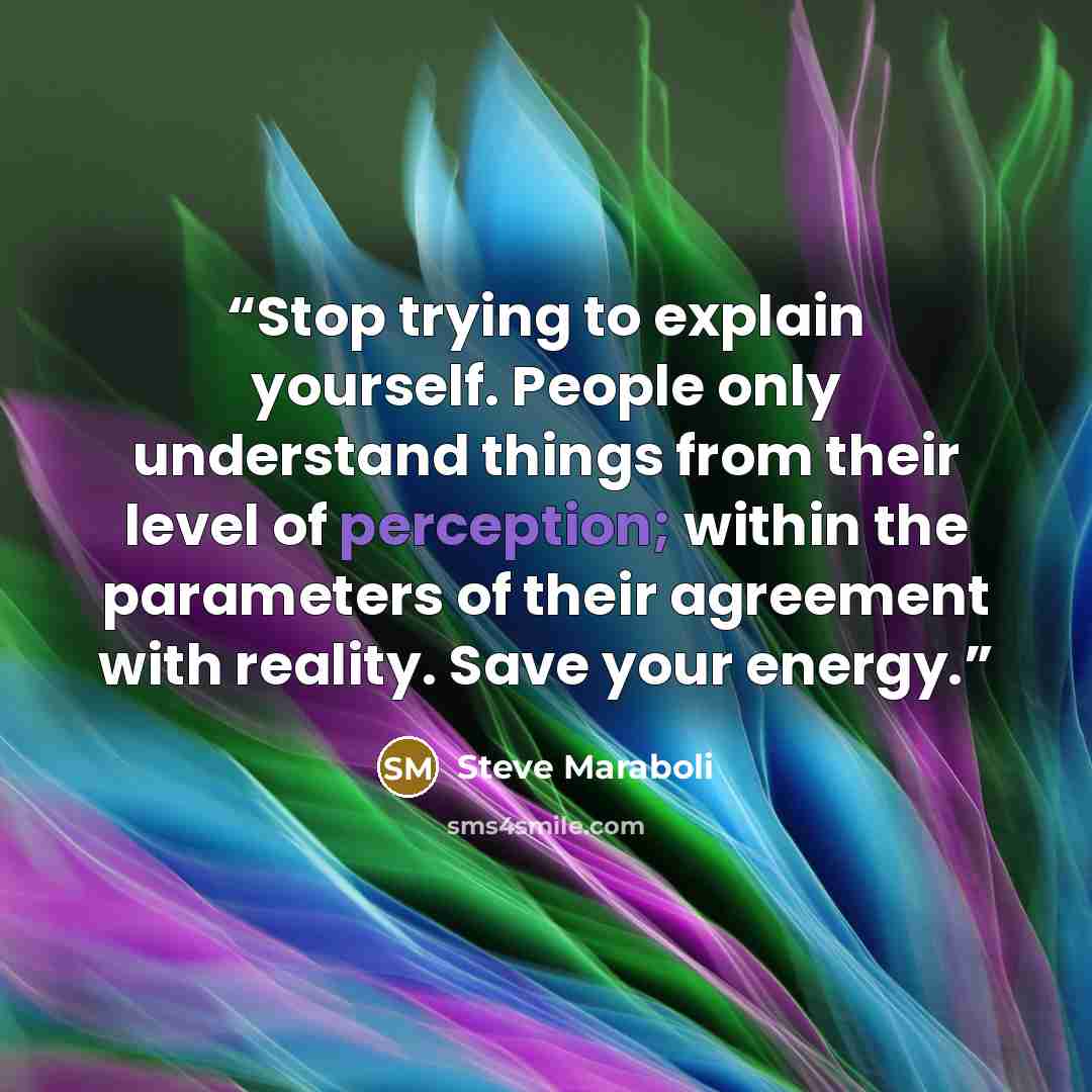 “Stop trying to explain yourself. People only understand things from their level of perception; within the parameters of their agreement with reality. Save your energy.” quote by Steve Maraboli