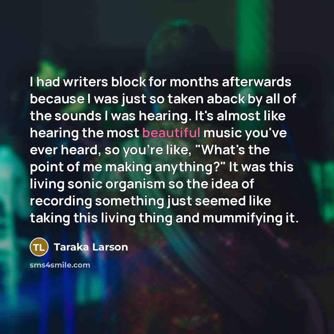 “I had writers block for months afterwards because I was just so taken aback by all of the sounds I was hearing. It's almost like hearing the most beautiful music you've ever heard, so you're like, "What's the point of me making anything?" It was this living sonic organism so the idea of recording…” quote by Taraka Larson