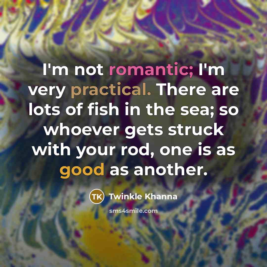 “I'm not romantic; I'm very practical. There are lots of fish in the sea; so whoever gets struck with your rod, one is as good as another.” quote by Twinkle Khanna