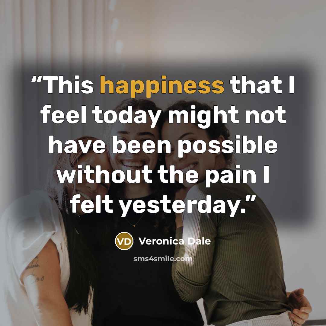 “This happiness that I feel today might not have been possible without the pain I felt yesterday.” quote by Veronica Dale
