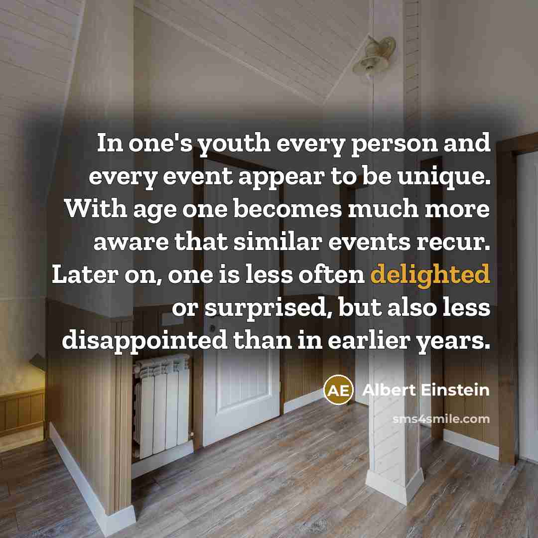 “In one's youth every person and every event appear to be unique. With age one becomes much more aware that similar events recur. Later on, one is less often delighted or surprised, but also less disappointed than in earlier years.” quote by Albert Einstein