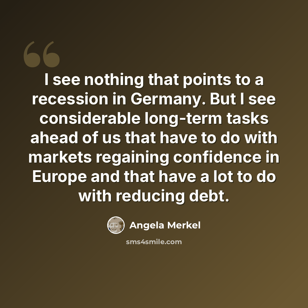 “I see nothing that points to a recession in Germany. But I see considerable long-term tasks ahead of us that have to do with markets regaining confidence in Europe and that have a lot to do with reducing debt.” quote by Angela Merkel