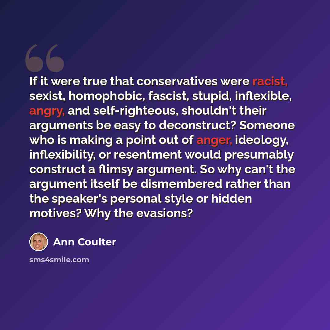 “If it were true that conservatives were racist, sexist, homophobic, fascist, stupid, inflexible, angry, and self-righteous, shouldn't their arguments be easy to deconstruct? Someone who is making a point out of anger, ideology, inflexibility, or resentment would presumably construct a flimsy…” quote by Ann Coulter