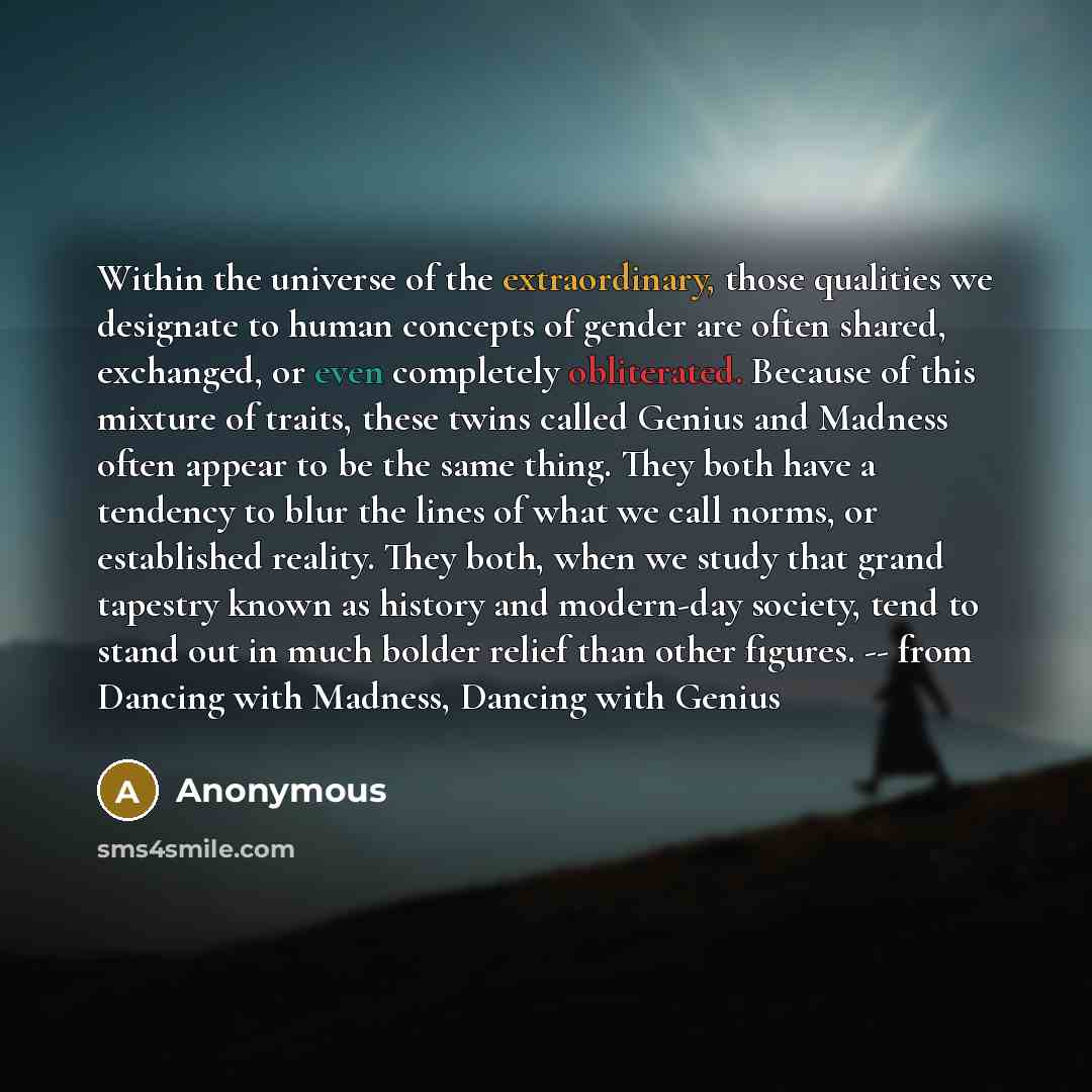 “Within the universe of the extraordinary, those qualities we designate to human concepts of gender are often shared, exchanged, or even completely obliterated. Because of this mixture of traits, these twins called Genius and Madness often appear to be the same thing. They both have a tendency to…” quote by Anonymous