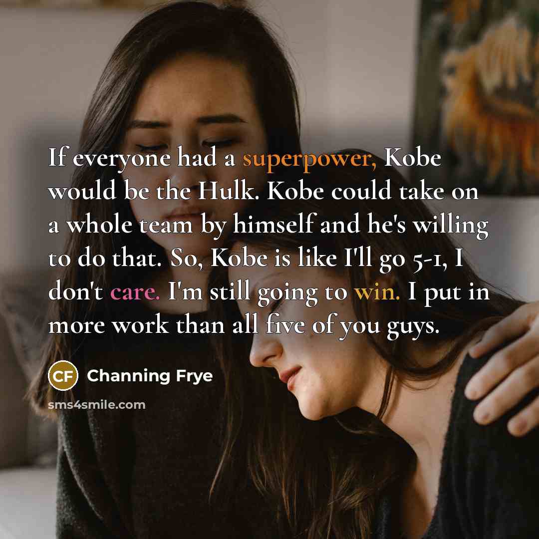 “If everyone had a superpower, Kobe would be the Hulk. Kobe could take on a whole team by himself and he's willing to do that. So, Kobe is like I'll go 5-1, I don't care. I'm still going to win. I put in more work than all five of you guys.” quote by Channing Frye