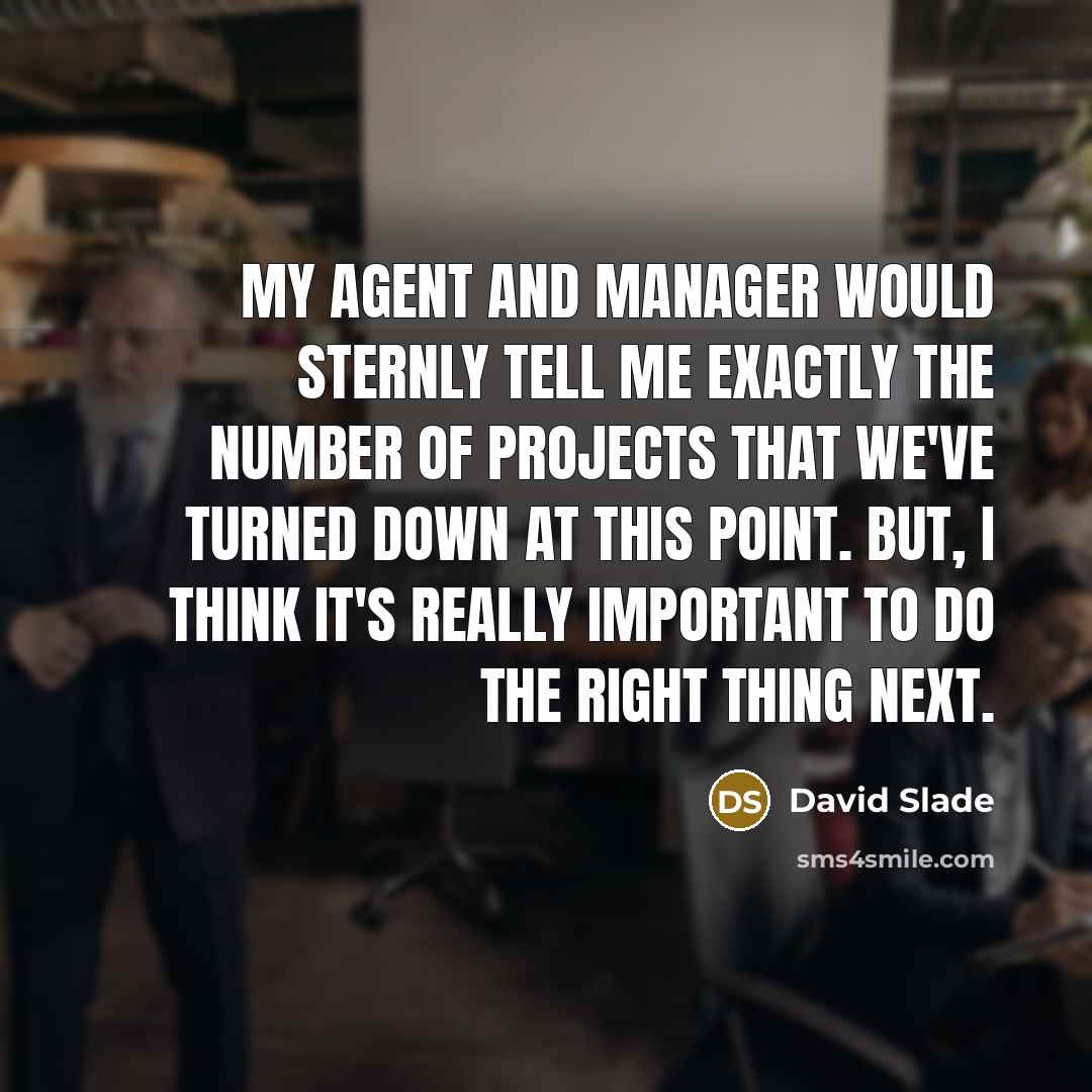 “My agent and manager would sternly tell me exactly the number of projects that we've turned down at this point. But, I think it's really important to do the right thing next.” quote by David Slade