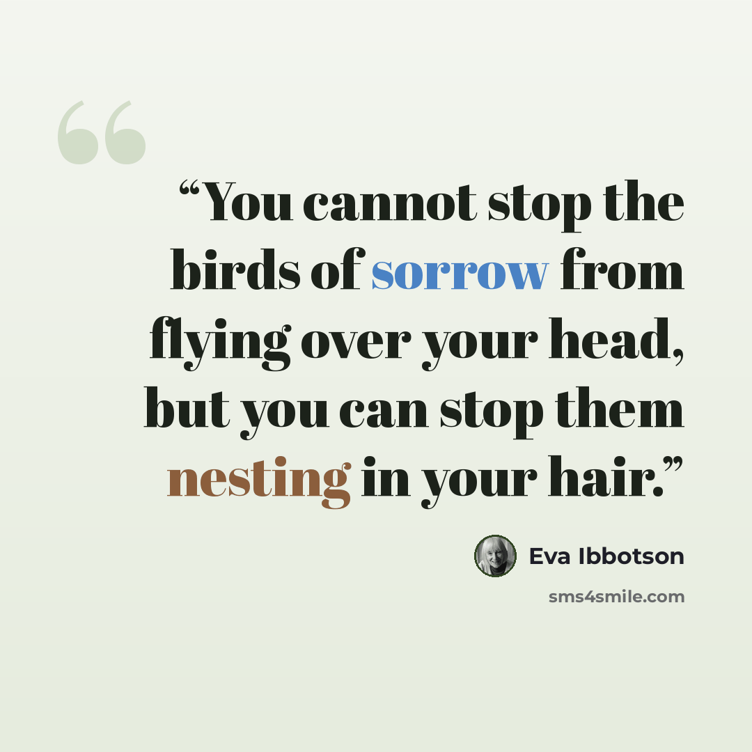 “You cannot stop the birds of sorrow from flying over your head, but you can stop them nesting in your hair.” quote by Eva Ibbotson