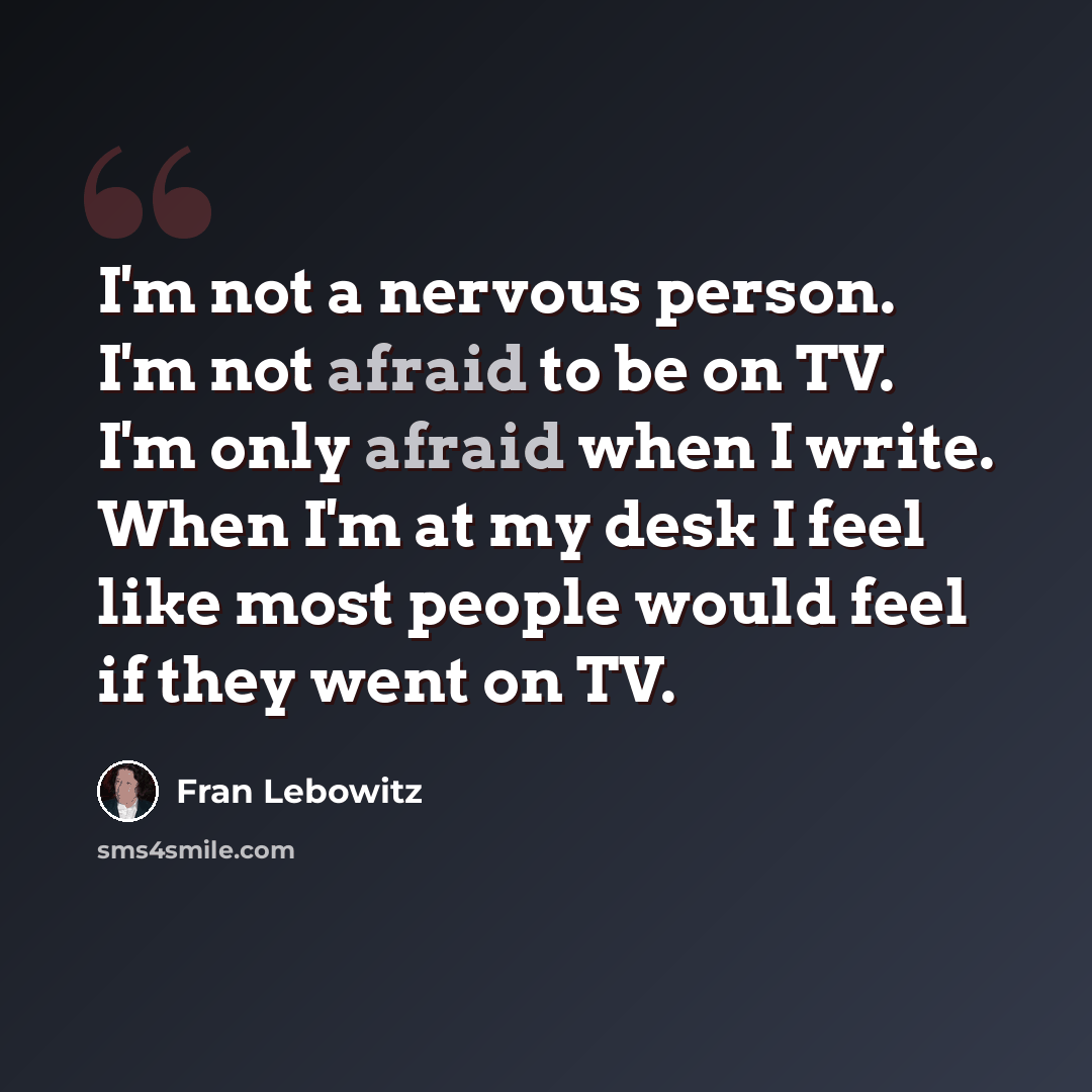 “I'm not a nervous person. I'm not afraid to be on TV. I'm only afraid when I write. When I'm at my desk I feel like most people would feel if they went on TV.” quote by Fran Lebowitz