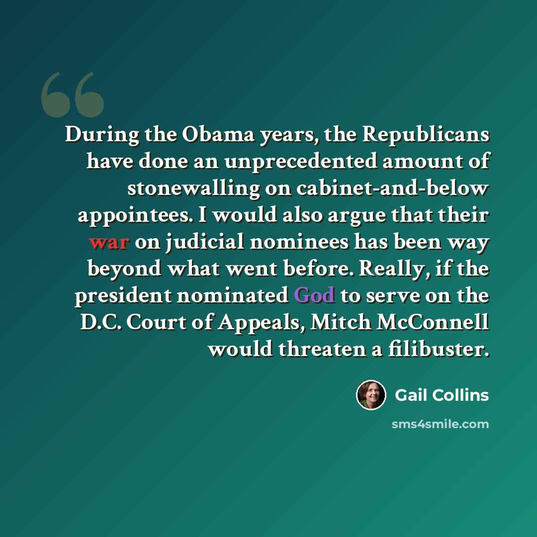 “During the Obama years, the Republicans have done an unprecedented amount of stonewalling on cabinet-and-below appointees. I would also argue that their war on judicial nominees has been way beyond what went before. Really, if the president nominated God to serve on the D.C. Court of Appeals…” quote by Gail Collins