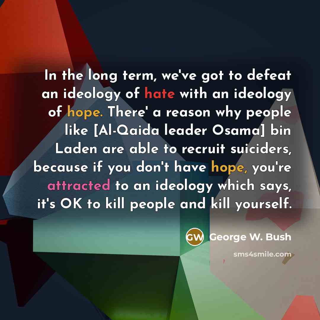 “In the long term, we've got to defeat an ideology of hate with an ideology of hope. There' a reason why people like [Al-Qaida leader Osama] bin Laden are able to recruit suiciders, because if you don't have hope, you're attracted to an ideology which says, it's OK to kill people and kill yourself.” quote by George W. Bush